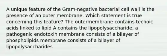 A unique feature of the Gram-negative bacterial cell wall is the presence of an outer membrane. Which statement is true concerning this feature? The outermembrane contains techoic acids linked to lipid A contains the lipopolysaccharide, a pathogenic endotoxin membrane consists of a bilayer of phospholipids membrane consists of a bilayer of lipopolysaccharides