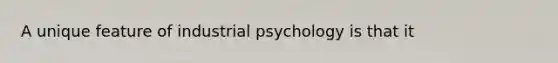 A unique feature of industrial psychology is that it