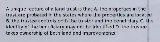 A unique feature of a land trust is that A. the properties in the trust are probated in the states where the properties are located B. the trustee controls both the trustor and the beneficiary C. the identity of the beneficiary may not be identified D. the trustee takes ownership of both land and improvements