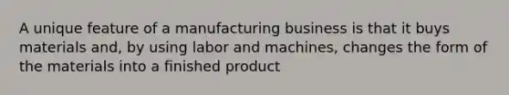 A unique feature of a manufacturing business is that it buys materials and, by using labor and machines, changes the form of the materials into a finished product