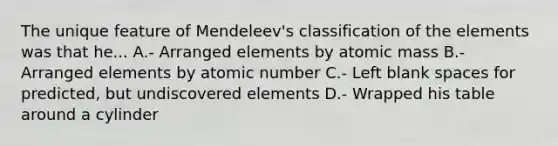 The unique feature of Mendeleev's classification of the elements was that he... A.- Arranged elements by atomic mass B.- Arranged elements by atomic number C.- Left blank spaces for predicted, but undiscovered elements D.- Wrapped his table around a cylinder