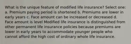 What is the unique feature of modified life insurance? Select one: a. Premium paying period is shortened b. Premiums are lower in early years c. Face amount can be increased or decreased d. Face amount is level Modified life insurance is distinguished from other permanent life insurance policies because premiums are lower in early years to accommodate younger people who cannot afford the high cost of ordinary whole life insurance.