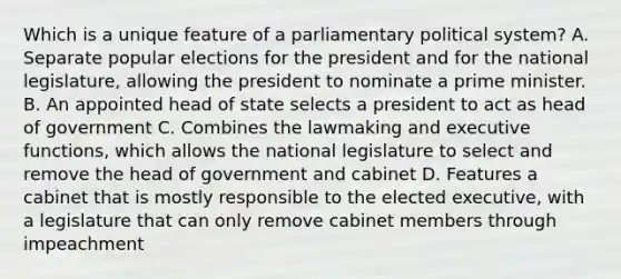 Which is a unique feature of a parliamentary political system? A. Separate popular elections for the president and for the national legislature, allowing the president to nominate a prime minister. B. An appointed head of state selects a president to act as head of government C. Combines the lawmaking and executive functions, which allows the national legislature to select and remove the head of government and cabinet D. Features a cabinet that is mostly responsible to the elected executive, with a legislature that can only remove cabinet members through impeachment