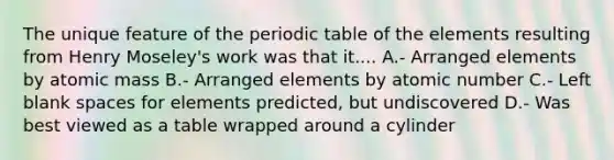 The unique feature of <a href='https://www.questionai.com/knowledge/kIrBULvFQz-the-periodic-table' class='anchor-knowledge'>the periodic table</a> of the elements resulting from Henry Moseley's work was that it.... A.- Arranged elements by atomic mass B.- Arranged elements by atomic number C.- Left blank spaces for elements predicted, but undiscovered D.- Was best viewed as a table wrapped around a cylinder