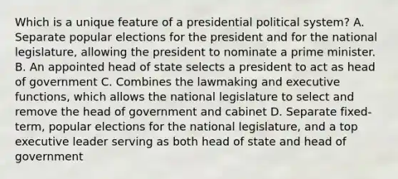 Which is a unique feature of a presidential political system? A. Separate popular elections for the president and for the national legislature, allowing the president to nominate a prime minister. B. An appointed head of state selects a president to act as head of government C. Combines the lawmaking and executive functions, which allows the national legislature to select and remove the head of government and cabinet D. Separate fixed-term, popular elections for the national legislature, and a top executive leader serving as both head of state and head of government