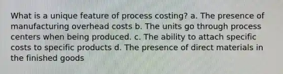 What is a unique feature of process costing? a. The presence of manufacturing overhead costs b. The units go through process centers when being produced. c. The ability to attach specific costs to specific products d. The presence of direct materials in the finished goods