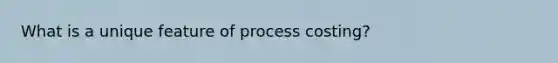 What is a unique feature of process costing?