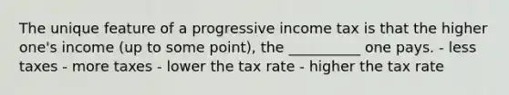 The unique feature of a progressive income tax is that the higher one's income (up to some point), the __________ one pays. - less taxes - more taxes - lower the tax rate - higher the tax rate