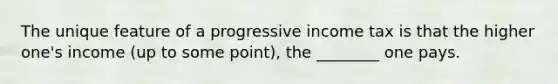 The unique feature of a progressive income tax is that the higher one's income (up to some point), the ________ one pays.