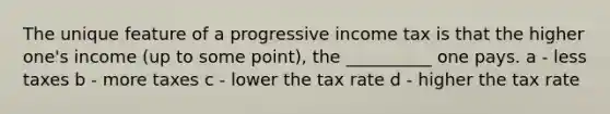 The unique feature of a progressive income tax is that the higher one's income (up to some point), the __________ one pays. a - less taxes b - more taxes c - lower the tax rate d - higher the tax rate