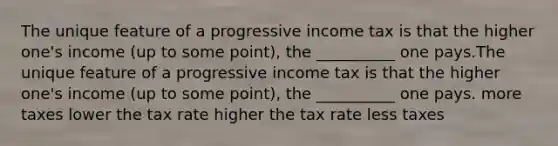 The unique feature of a progressive income tax is that the higher one's income (up to some point), the __________ one pays.The unique feature of a progressive income tax is that the higher one's income (up to some point), the __________ one pays. more taxes lower the tax rate higher the tax rate less taxes