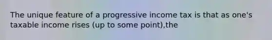 The unique feature of a progressive income tax is that as one's taxable income rises (up to some point),the