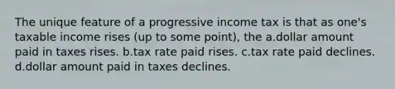 The unique feature of a progressive income tax is that as one's taxable income rises (up to some point), the a.dollar amount paid in taxes rises. b.tax rate paid rises. c.tax rate paid declines. d.dollar amount paid in taxes declines.