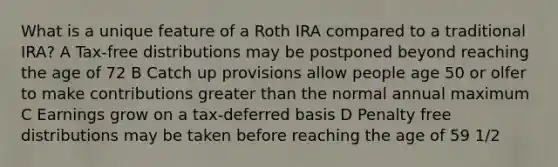 What is a unique feature of a Roth IRA compared to a traditional IRA? A Tax-free distributions may be postponed beyond reaching the age of 72 B Catch up provisions allow people age 50 or olfer to make contributions <a href='https://www.questionai.com/knowledge/ktgHnBD4o3-greater-than' class='anchor-knowledge'>greater than</a> the normal annual maximum C Earnings grow on a tax-deferred basis D Penalty free distributions may be taken before reaching the age of 59 1/2