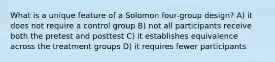 What is a unique feature of a Solomon four-group design? A) it does not require a control group B) not all participants receive both the pretest and posttest C) it establishes equivalence across the treatment groups D) it requires fewer participants