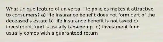 What unique feature of universal life policies makes it attractive to consumers? a) life insurance benefit does not form part of the deceased's estate b) life insurance benefit is not taxed c) investment fund is usually tax-exempt d) investment fund usually comes with a guaranteed return