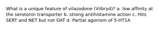 What is a unique feature of vilazodone (Viibryd)? a. low affinity at the serotonin transporter b. strong antihistamine action c. Hits SERT and NET but not DAT d. Partial agonism of 5-HT1A