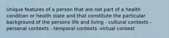 Unique features of a person that are not part of a health condition or health state and that constitute the particular background of the persons life and living - cultural contexts - personal contexts - temporal contexts -virtual context