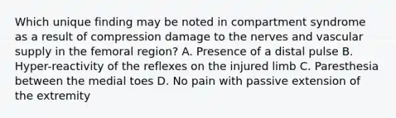 Which unique finding may be noted in compartment syndrome as a result of compression damage to the nerves and vascular supply in the femoral​ region? A. Presence of a distal pulse B. ​Hyper-reactivity of the reflexes on the injured limb C. Paresthesia between the medial toes D. No pain with passive extension of the extremity