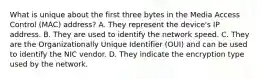 What is unique about the first three bytes in the Media Access Control (MAC) address? A. They represent the device's IP address. B. They are used to identify the network speed. C. They are the Organizationally Unique Identifier (OUI) and can be used to identify the NIC vendor. D. They indicate the encryption type used by the network.