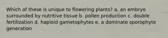 Which of these is unique to flowering plants? a. an embryo surrounded by nutritive tissue b. pollen production c. double fertilization d. haploid gametophytes e. a dominate sporophyte generation