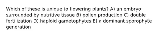 Which of these is unique to flowering plants? A) an embryo surrounded by nutritive tissue B) pollen production C) double fertilization D) haploid gametophytes E) a dominant sporophyte generation