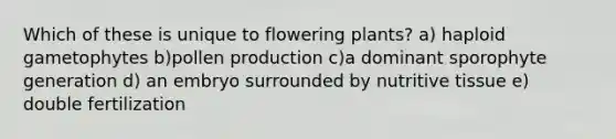 Which of these is unique to flowering plants? a) haploid gametophytes b)pollen production c)a dominant sporophyte generation d) an embryo surrounded by nutritive tissue e) double fertilization
