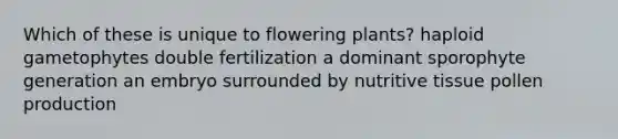 Which of these is unique to flowering plants? haploid gametophytes double fertilization a dominant sporophyte generation an embryo surrounded by nutritive tissue pollen production