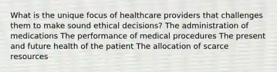 What is the unique focus of healthcare providers that challenges them to make sound ethical decisions? The administration of medications The performance of medical procedures The present and future health of the patient The allocation of scarce resources