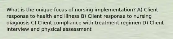 What is the unique focus of nursing implementation? A) Client response to health and illness B) Client response to nursing diagnosis C) Client compliance with treatment regimen D) Client interview and physical assessment