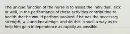 The unique function of the nurse is to assist the individual, sick or well, in the performance of those activities contributing to health that he would perform unaided if he has the necessary strength, will and knowledge, and do this in such a way as to help him gain independence as rapidly as possible.