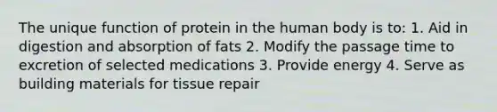 The unique function of protein in the human body is to: 1. Aid in digestion and absorption of fats 2. Modify the passage time to excretion of selected medications 3. Provide energy 4. Serve as building materials for tissue repair