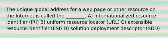 The unique global address for a web page or other resource on the Internet is called the ________. A) internationalized resource identifier (IRI) B) uniform resource locator (URL) C) extensible resource identifier (ESI) D) solution deployment descriptor (SDD)