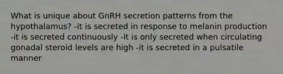 What is unique about GnRH secretion patterns from the hypothalamus? -it is secreted in response to melanin production -it is secreted continuously -it is only secreted when circulating gonadal steroid levels are high -it is secreted in a pulsatile manner