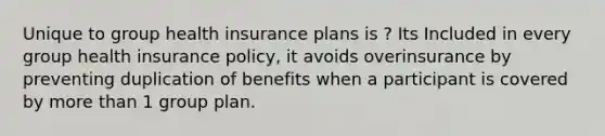 Unique to group health insurance plans is ? Its Included in every group health insurance policy, it avoids overinsurance by preventing duplication of benefits when a participant is covered by more than 1 group plan.