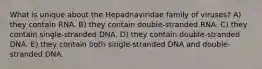 What is unique about the Hepadnaviridae family of viruses? A) they contain RNA. B) they contain double-stranded RNA. C) they contain single-stranded DNA. D) they contain double-stranded DNA. E) they contain both single-stranded DNA and double-stranded DNA.