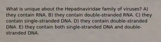 What is unique about the Hepadnaviridae family of viruses? A) they contain RNA. B) they contain double-stranded RNA. C) they contain single-stranded DNA. D) they contain double-stranded DNA. E) they contain both single-stranded DNA and double-stranded DNA.