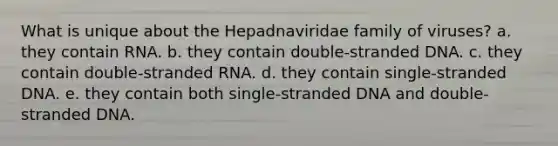 What is unique about the Hepadnaviridae family of viruses? a. they contain RNA. b. they contain double-stranded DNA. c. they contain double-stranded RNA. d. they contain single-stranded DNA. e. they contain both single-stranded DNA and double-stranded DNA.