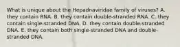 What is unique about the Hepadnaviridae family of viruses? A. they contain RNA. B. they contain double-stranded RNA. C. they contain single-stranded DNA. D. they contain double-stranded DNA. E. they contain both single-stranded DNA and double-stranded DNA.