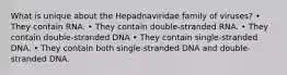 What is unique about the Hepadnaviridae family of viruses? • They contain RNA. • They contain double-stranded RNA. • They contain double-stranded DNA • They contain single-stranded DNA. • They contain both single-stranded DNA and double-stranded DNA.