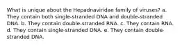 What is unique about the Hepadnaviridae family of viruses? a. They contain both single-stranded DNA and double-stranded DNA. b. They contain double-stranded RNA. c. They contain RNA. d. They contain single-stranded DNA. e. They contain double-stranded DNA.