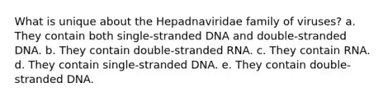 What is unique about the Hepadnaviridae family of viruses? a. They contain both single-stranded DNA and double-stranded DNA. b. They contain double-stranded RNA. c. They contain RNA. d. They contain single-stranded DNA. e. They contain double-stranded DNA.