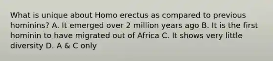 What is unique about Homo erectus as compared to previous hominins? A. It emerged over 2 million years ago B. It is the first hominin to have migrated out of Africa C. It shows very little diversity D. A & C only