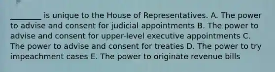 ________ is unique to the House of Representatives. A. The power to advise and consent for judicial appointments B. The power to advise and consent for upper-level executive appointments C. The power to advise and consent for treaties D. The power to try impeachment cases E. The power to originate revenue bills