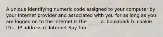 A unique identifying numeric code assigned to your computer by your Internet provider and associated with you for as long as you are logged on to the Internet is the _____ a. bookmark b. cookie ID c. IP address d. Internet Spy Tab