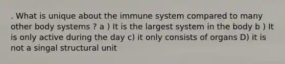 . What is unique about the immune system compared to many other body systems ? a ) It is the largest system in the body b ) It is only active during the day c) it only consists of organs D) it is not a singal structural unit