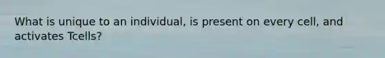 What is unique to an individual, is present on every cell, and activates Tcells?