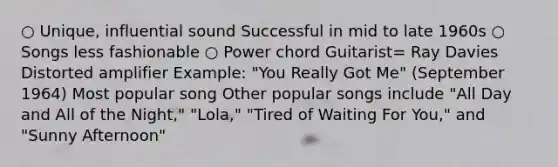 ○ Unique, influential sound Successful in mid to late 1960s ○ Songs less fashionable ○ Power chord Guitarist= Ray Davies Distorted amplifier Example: "You Really Got Me" (September 1964) Most popular song Other popular songs include "All Day and All of the Night," "Lola," "Tired of Waiting For You," and "Sunny Afternoon"