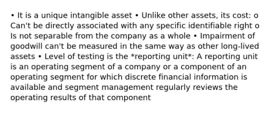 • It is a unique intangible asset • Unlike other assets, its cost: o Can't be directly associated with any specific identifiable right o Is not separable from the company as a whole • Impairment of goodwill can't be measured in the same way as other long-lived assets • Level of testing is the *reporting unit*: A reporting unit is an operating segment of a company or a component of an operating segment for which discrete financial information is available and segment management regularly reviews the operating results of that component