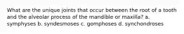 What are the unique joints that occur between the root of a tooth and the alveolar process of the mandible or maxilla? a. symphyses b. syndesmoses c. gomphoses d. synchondroses